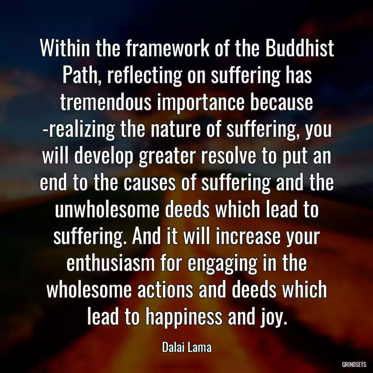 Within the framework of the Buddhist Path, reflecting on suffering has tremendous importance because -realizing the nature of suffering, you will develop greater resolve to put an end to the causes of suffering and the unwholesome deeds which lead to suffering. And it will increase your enthusiasm for engaging in the wholesome actions and deeds which lead to happiness and joy.