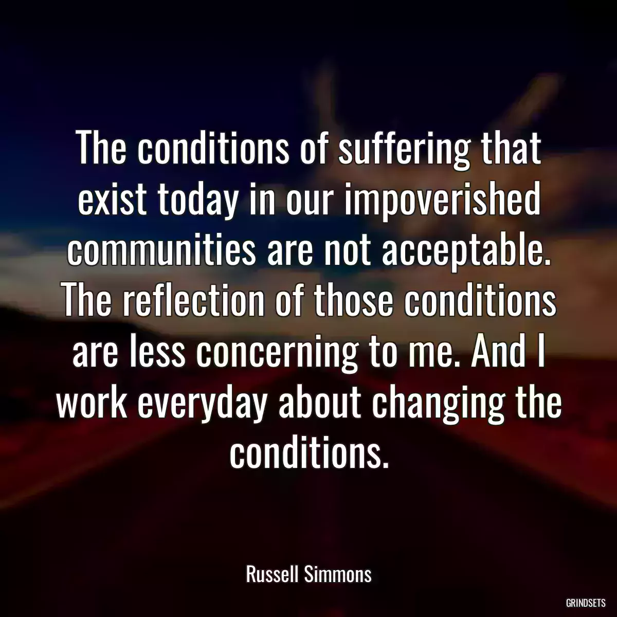 The conditions of suffering that exist today in our impoverished communities are not acceptable. The reflection of those conditions are less concerning to me. And I work everyday about changing the conditions.