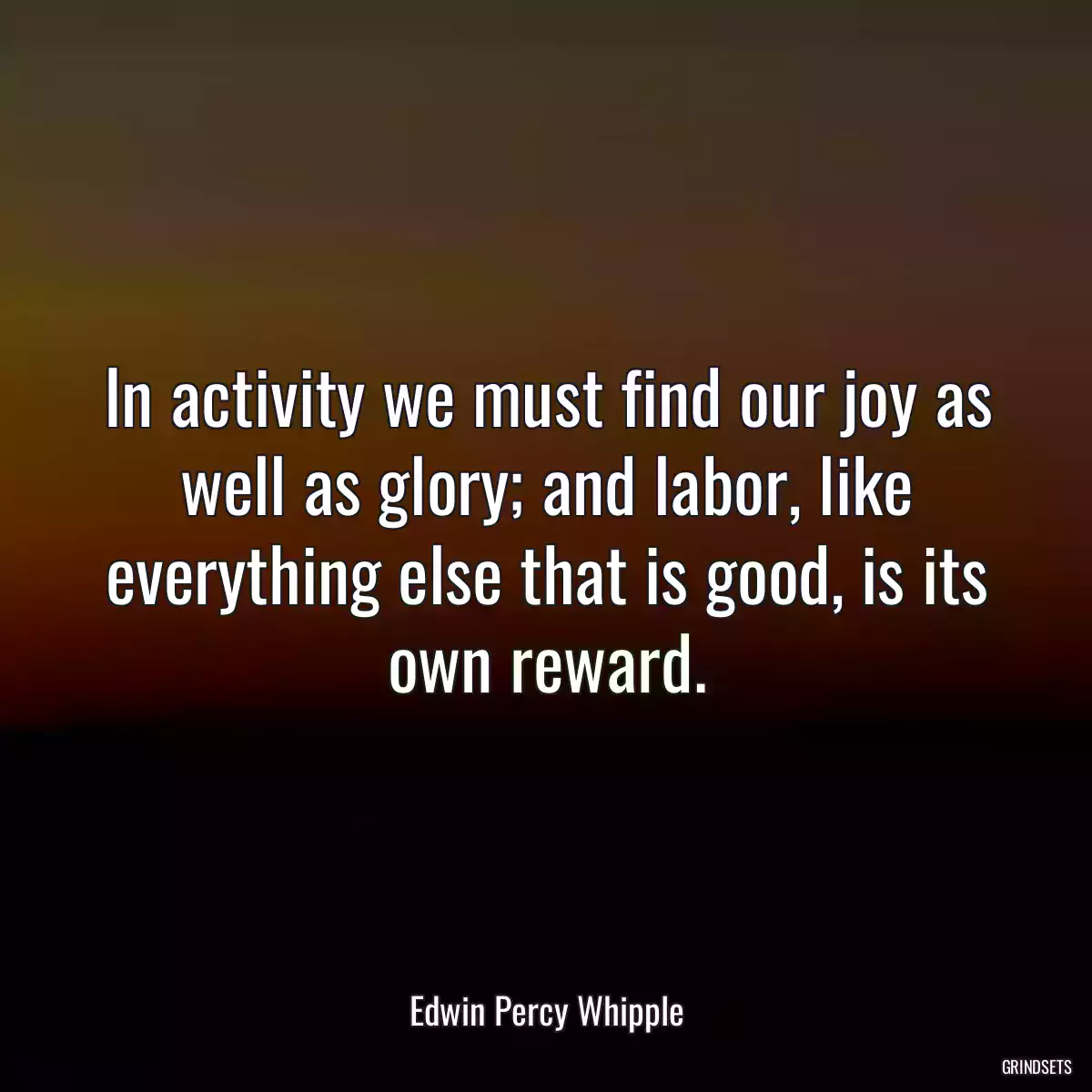 In activity we must find our joy as well as glory; and labor, like everything else that is good, is its own reward.