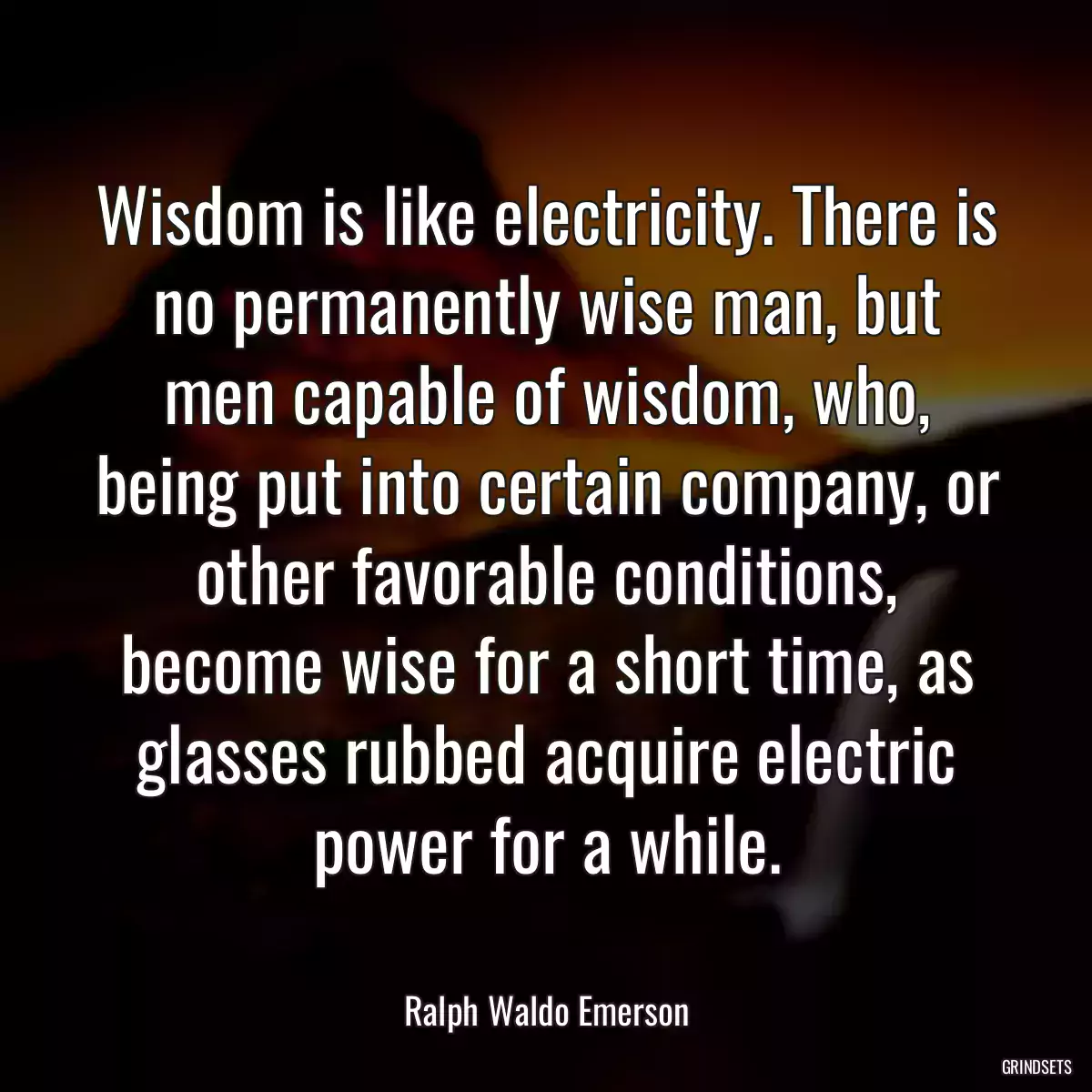 Wisdom is like electricity. There is no permanently wise man, but men capable of wisdom, who, being put into certain company, or other favorable conditions, become wise for a short time, as glasses rubbed acquire electric power for a while.