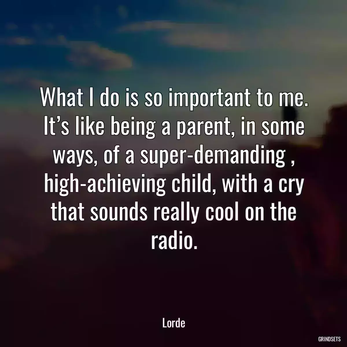 What I do is so important to me. It’s like being a parent, in some ways, of a super-demanding , high-achieving child, with a cry that sounds really cool on the radio.