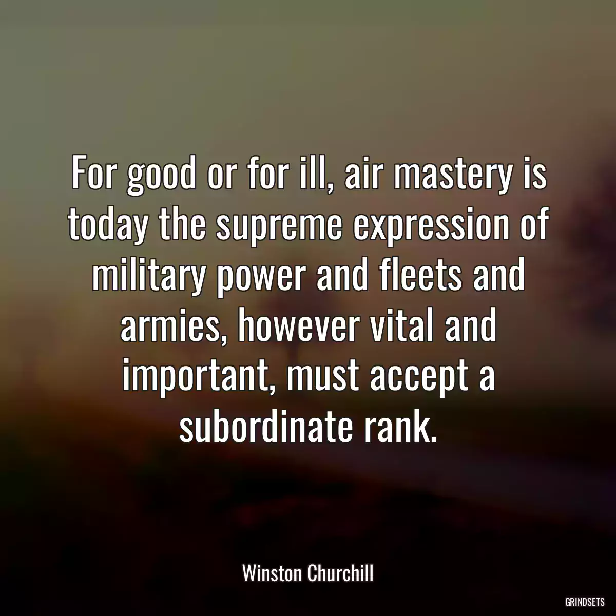 For good or for ill, air mastery is today the supreme expression of military power and fleets and armies, however vital and important, must accept a subordinate rank.