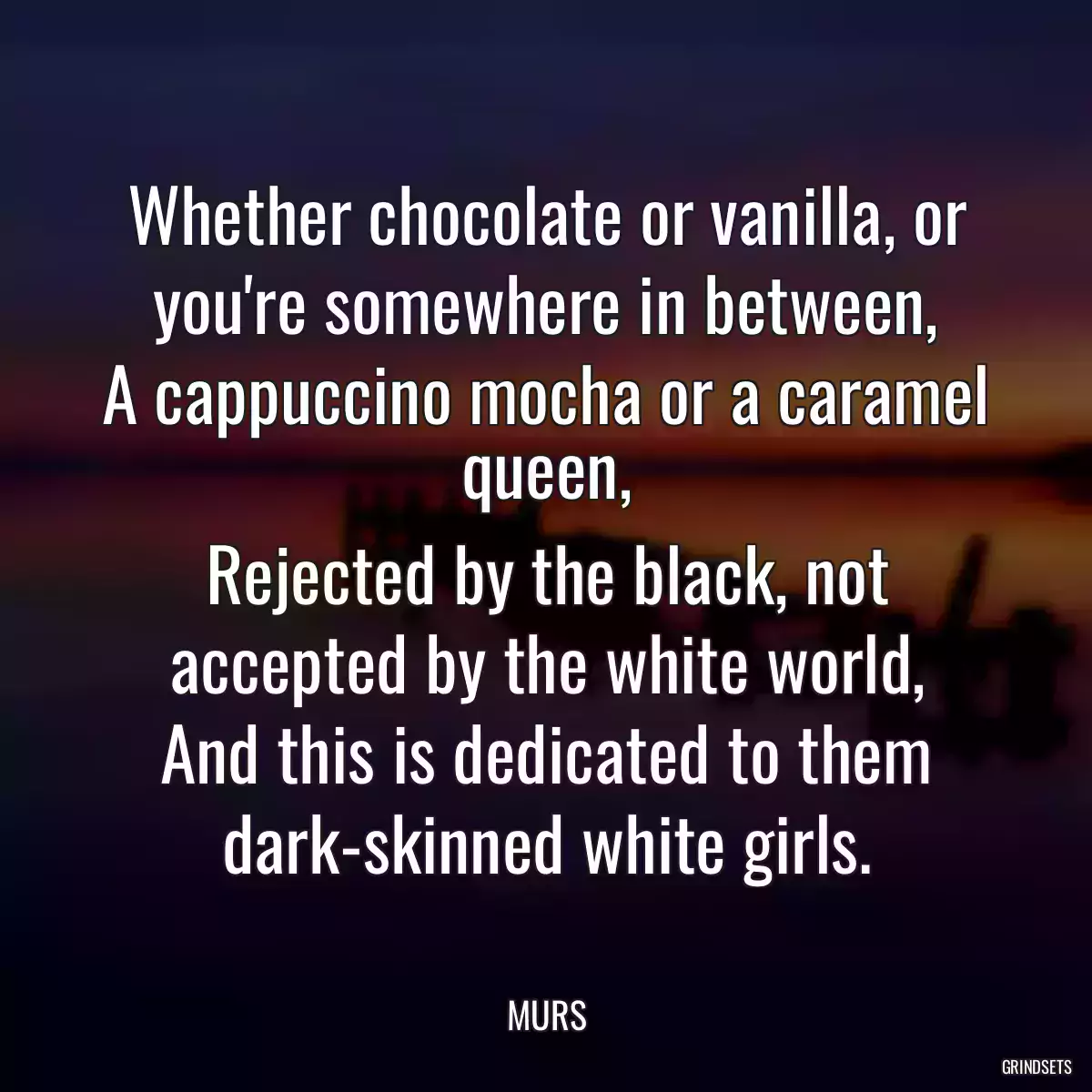 Whether chocolate or vanilla, or you\'re somewhere in between,
A cappuccino mocha or a caramel queen,
Rejected by the black, not accepted by the white world,
And this is dedicated to them dark-skinned white girls.