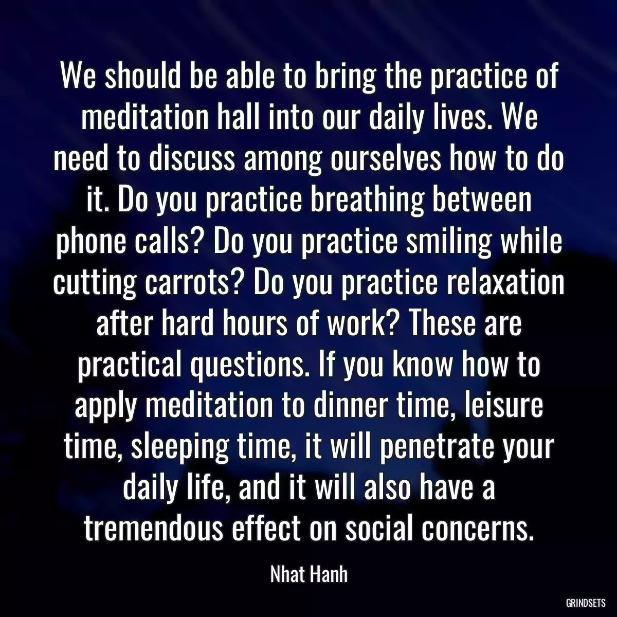 We should be able to bring the practice of meditation hall into our daily lives. We need to discuss among ourselves how to do it. Do you practice breathing between phone calls? Do you practice smiling while cutting carrots? Do you practice relaxation after hard hours of work? These are practical questions. If you know how to apply meditation to dinner time, leisure time, sleeping time, it will penetrate your daily life, and it will also have a tremendous effect on social concerns.