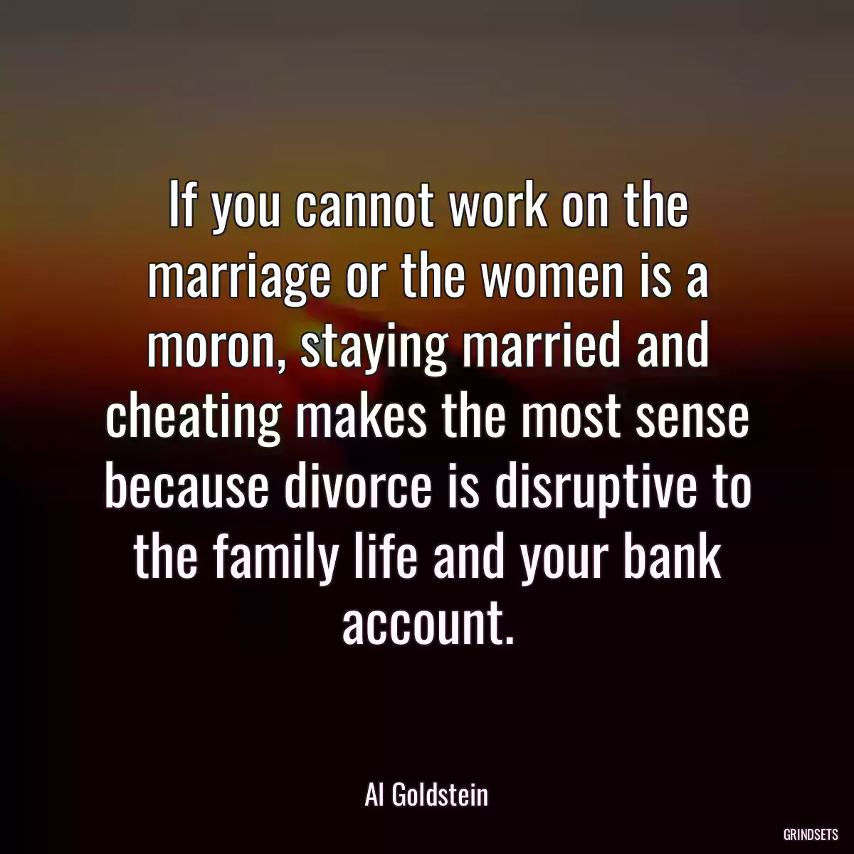 If you cannot work on the marriage or the women is a moron, staying married and cheating makes the most sense because divorce is disruptive to the family life and your bank account.