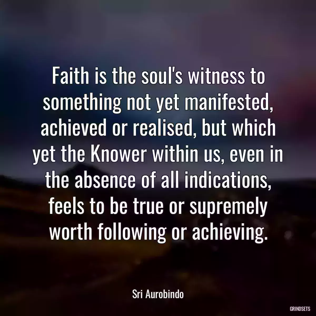 Faith is the soul\'s witness to something not yet manifested, achieved or realised, but which yet the Knower within us, even in the absence of all indications, feels to be true or supremely worth following or achieving.