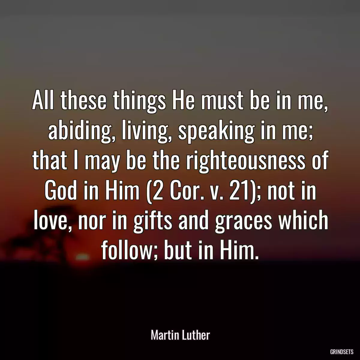 All these things He must be in me, abiding, living, speaking in me; that I may be the righteousness of God in Him (2 Cor. v. 21); not in love, nor in gifts and graces which follow; but in Him.