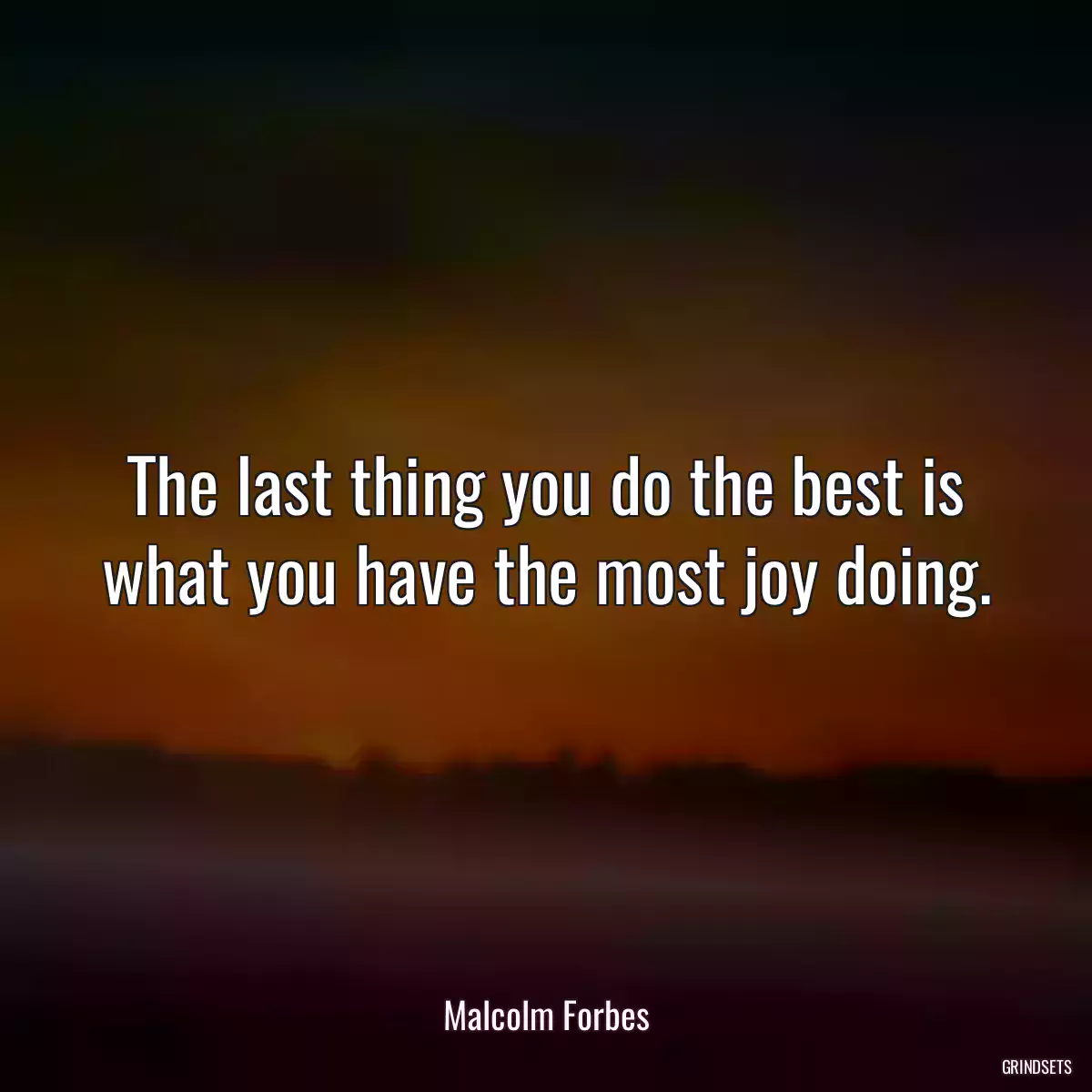 The last thing you do the best is what you have the most joy doing.