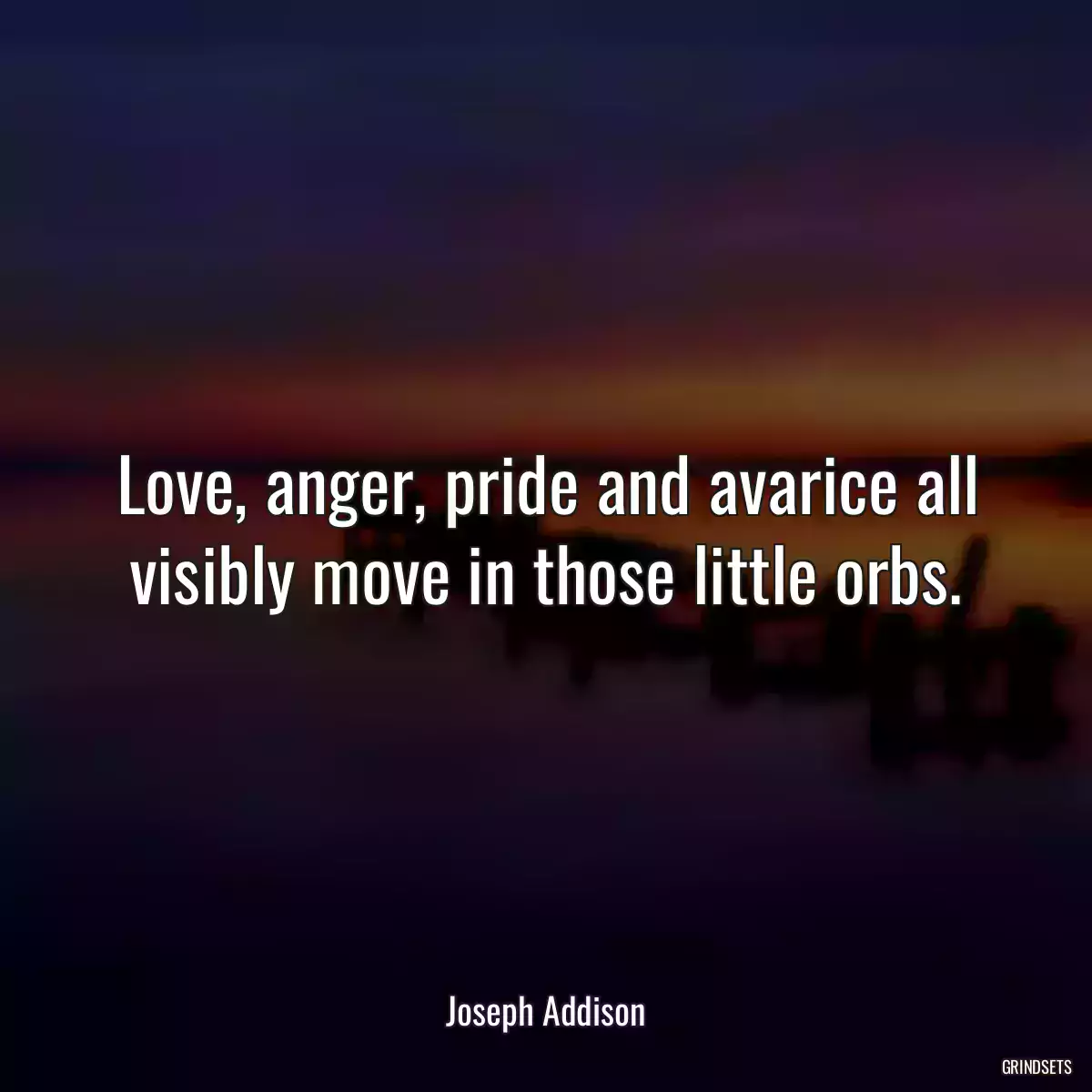 Love, anger, pride and avarice all visibly move in those little orbs.