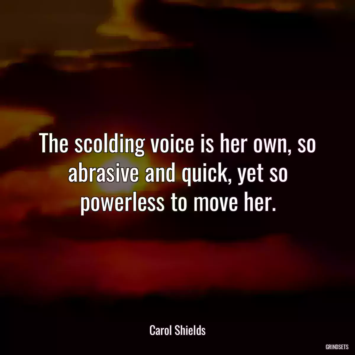 The scolding voice is her own, so abrasive and quick, yet so powerless to move her.