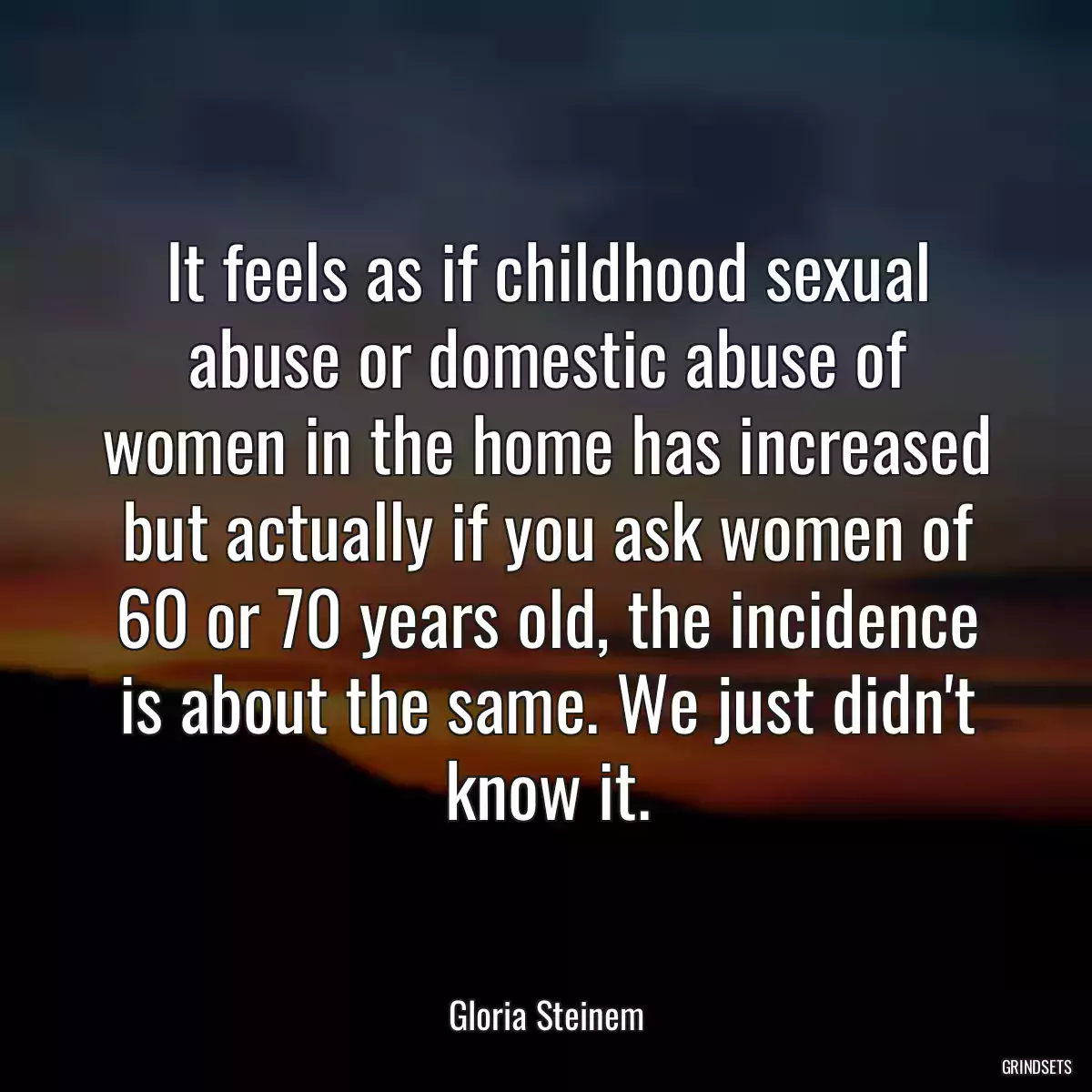 It feels as if childhood sexual abuse or domestic abuse of women in the home has increased but actually if you ask women of 60 or 70 years old, the incidence is about the same. We just didn\'t know it.