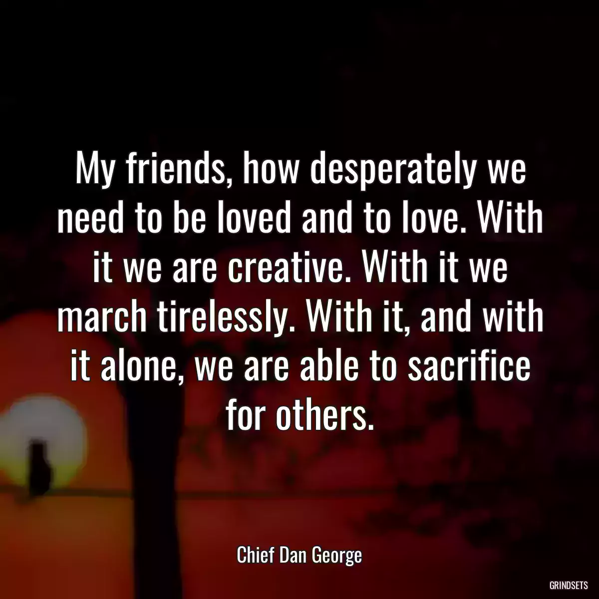 My friends, how desperately we need to be loved and to love. With it we are creative. With it we march tirelessly. With it, and with it alone, we are able to sacrifice for others.