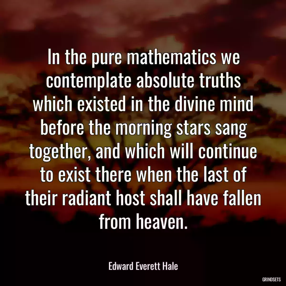 In the pure mathematics we contemplate absolute truths which existed in the divine mind before the morning stars sang together, and which will continue to exist there when the last of their radiant host shall have fallen from heaven.