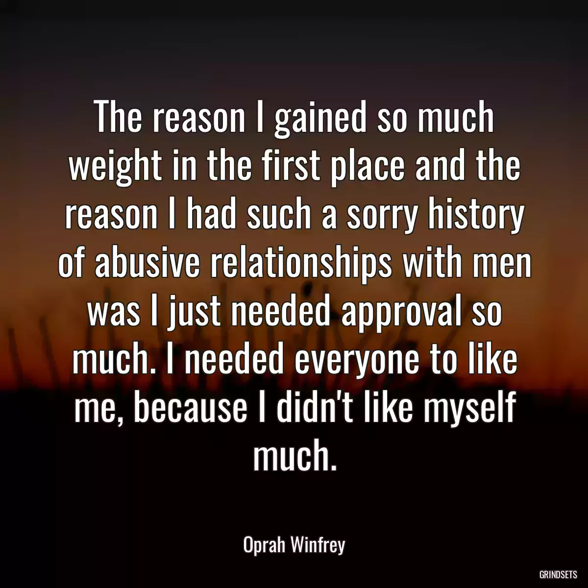 The reason I gained so much weight in the first place and the reason I had such a sorry history of abusive relationships with men was I just needed approval so much. I needed everyone to like me, because I didn\'t like myself much.