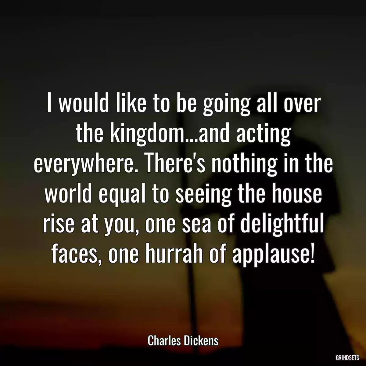 I would like to be going all over the kingdom...and acting everywhere. There\'s nothing in the world equal to seeing the house rise at you, one sea of delightful faces, one hurrah of applause!