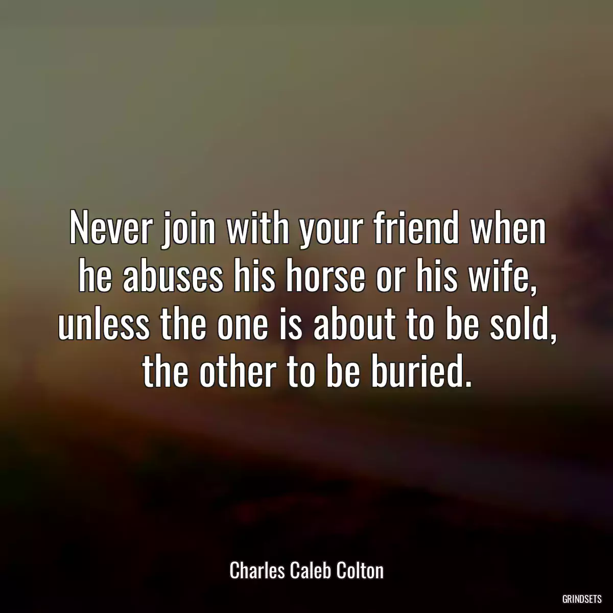 Never join with your friend when he abuses his horse or his wife, unless the one is about to be sold, the other to be buried.