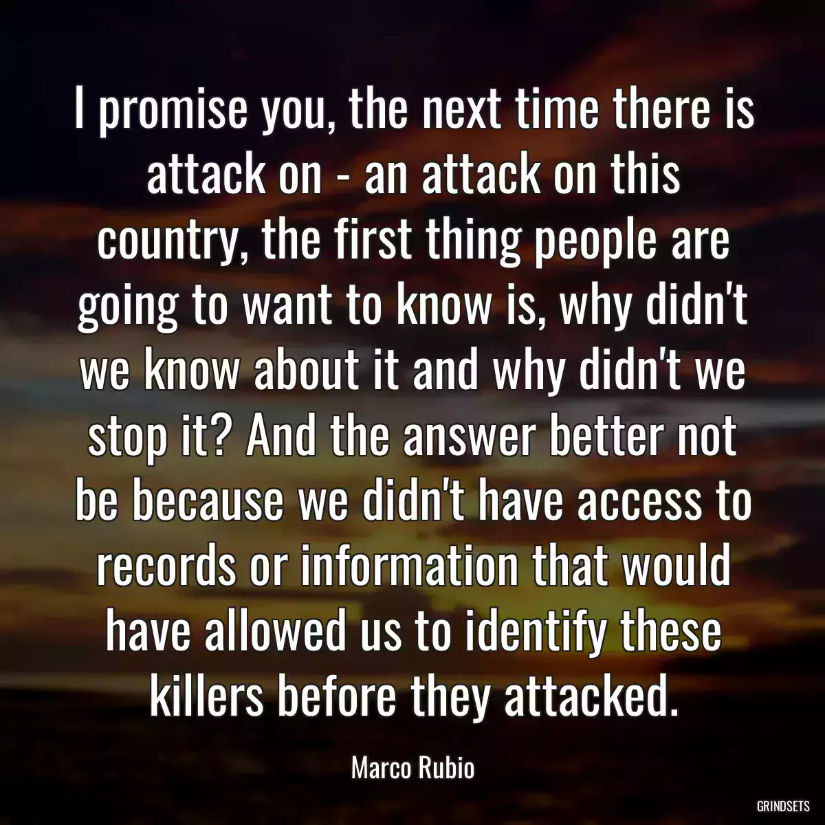 I promise you, the next time there is attack on - an attack on this country, the first thing people are going to want to know is, why didn\'t we know about it and why didn\'t we stop it? And the answer better not be because we didn\'t have access to records or information that would have allowed us to identify these killers before they attacked.