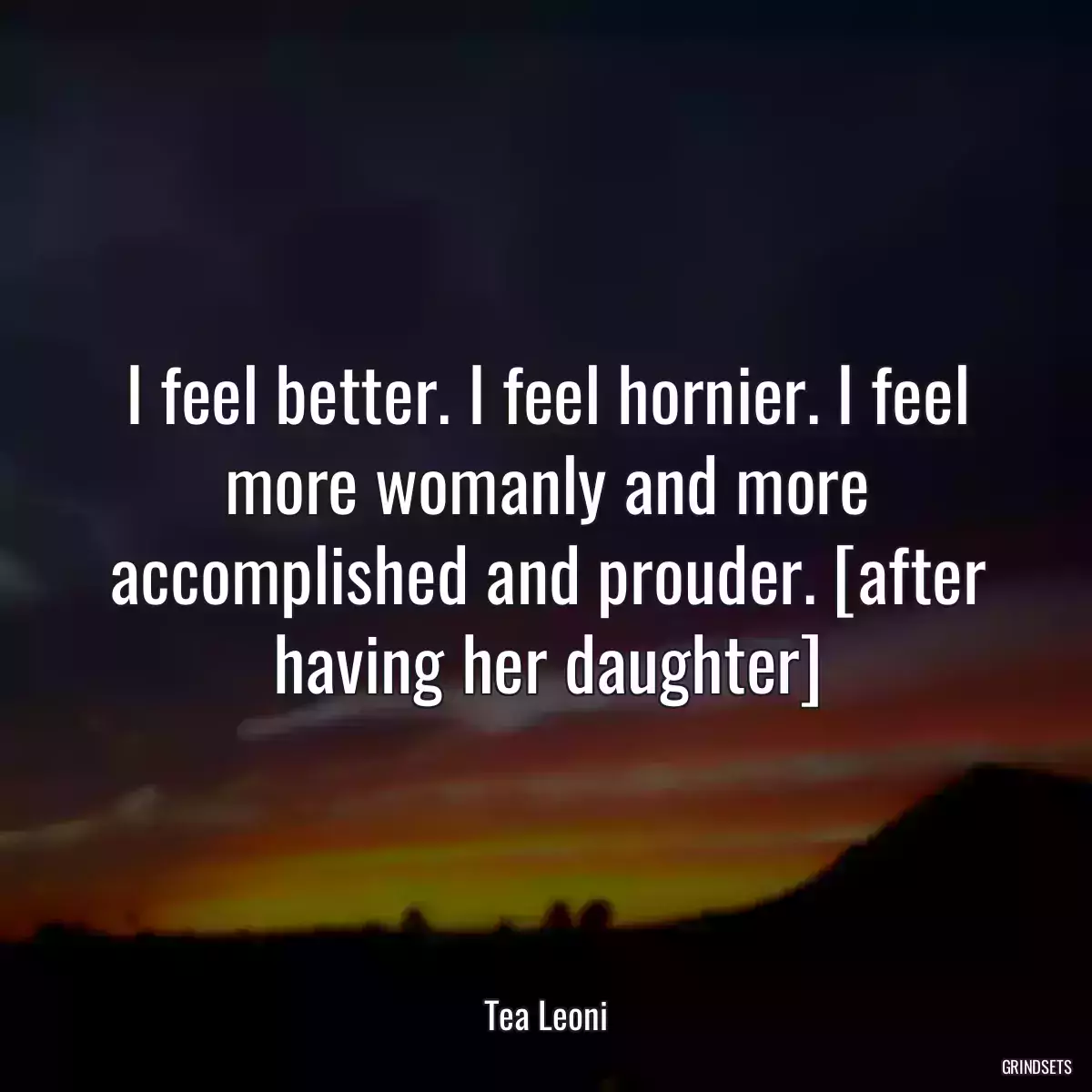 I feel better. I feel hornier. I feel more womanly and more accomplished and prouder. [after having her daughter]