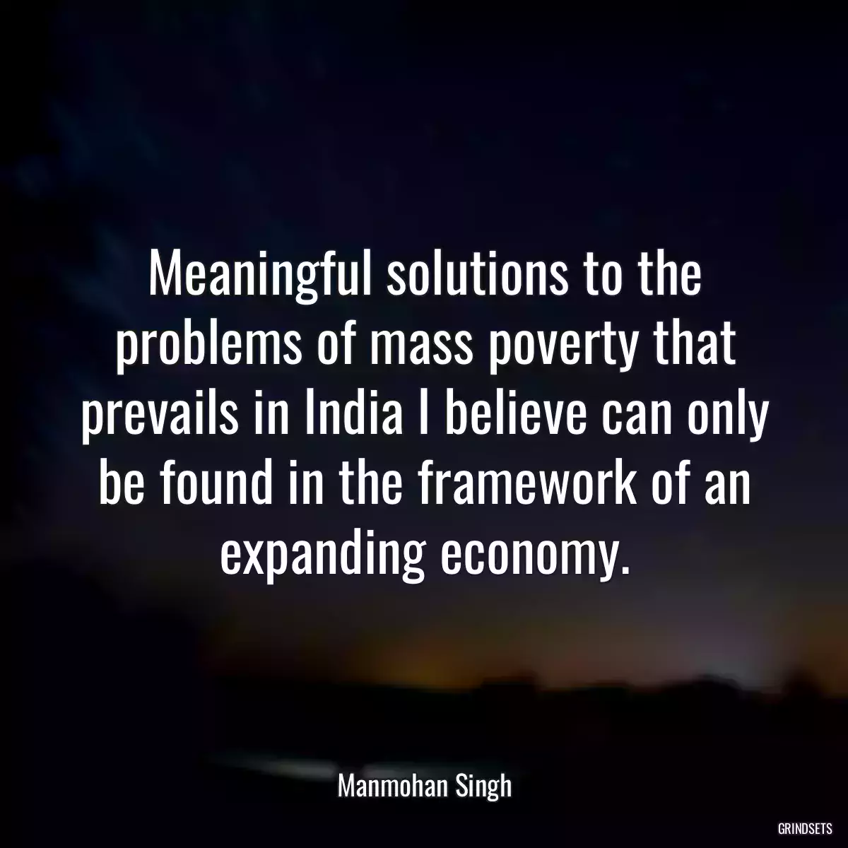 Meaningful solutions to the problems of mass poverty that prevails in India I believe can only be found in the framework of an expanding economy.