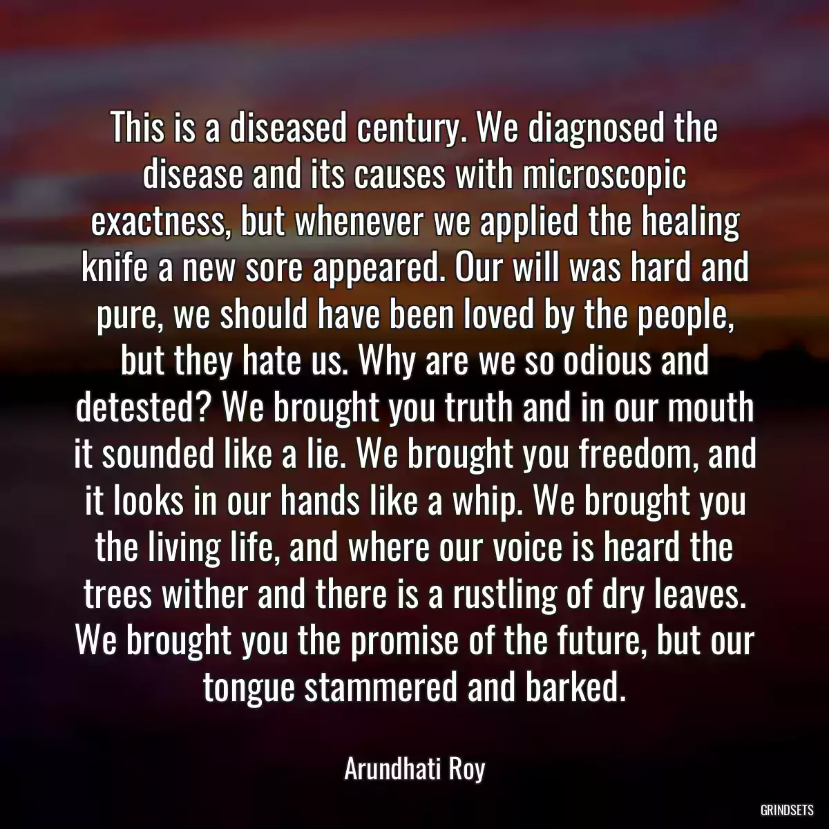 This is a diseased century. We diagnosed the disease and its causes with microscopic exactness, but whenever we applied the healing knife a new sore appeared. Our will was hard and pure, we should have been loved by the people, but they hate us. Why are we so odious and detested? We brought you truth and in our mouth it sounded like a lie. We brought you freedom, and it looks in our hands like a whip. We brought you the living life, and where our voice is heard the trees wither and there is a rustling of dry leaves. We brought you the promise of the future, but our tongue stammered and barked.