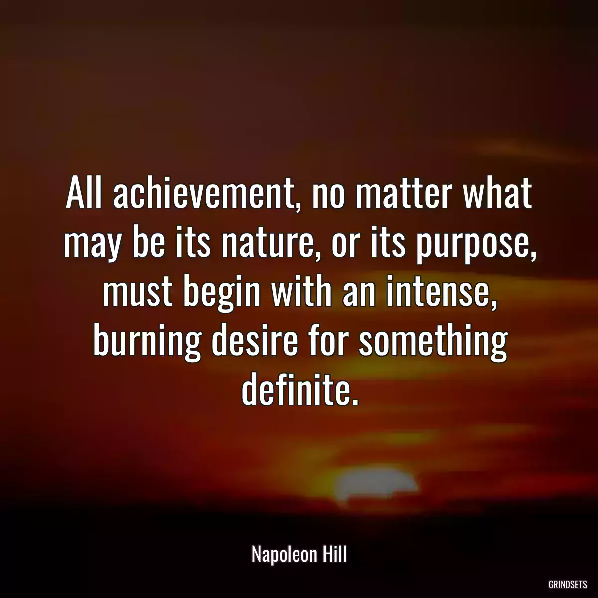 All achievement, no matter what may be its nature, or its purpose, must begin with an intense, burning desire for something definite.