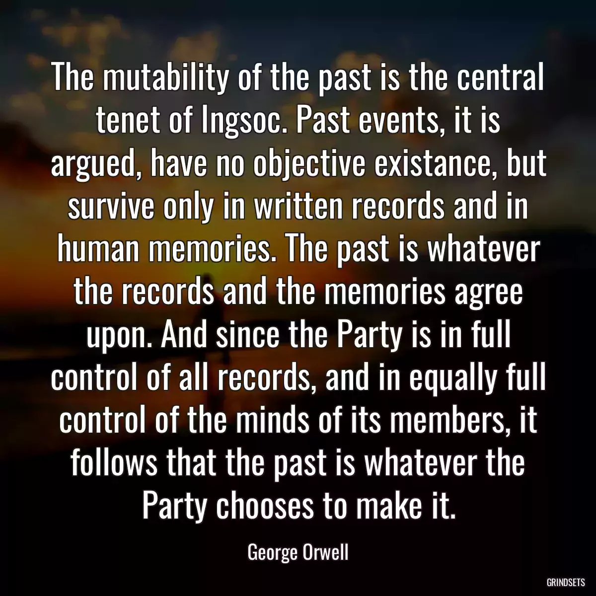 The mutability of the past is the central tenet of Ingsoc. Past events, it is argued, have no objective existance, but survive only in written records and in human memories. The past is whatever the records and the memories agree upon. And since the Party is in full control of all records, and in equally full control of the minds of its members, it follows that the past is whatever the Party chooses to make it.