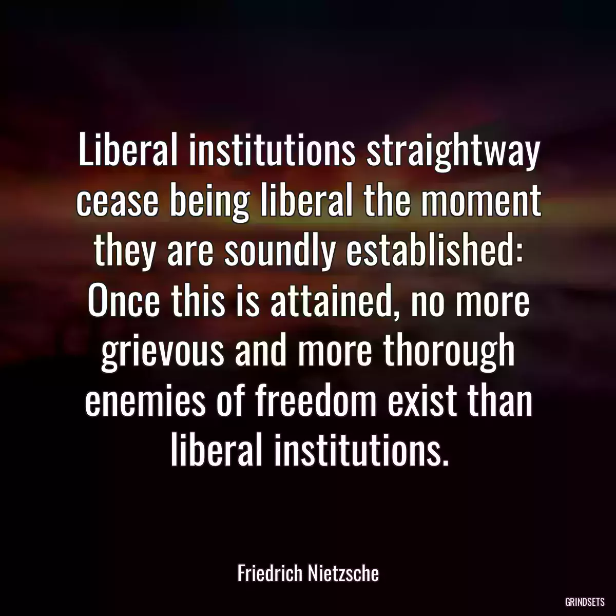 Liberal institutions straightway cease being liberal the moment they are soundly established: Once this is attained, no more grievous and more thorough enemies of freedom exist than liberal institutions.