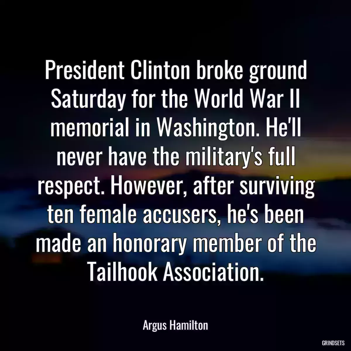 President Clinton broke ground Saturday for the World War II memorial in Washington. He\'ll never have the military\'s full respect. However, after surviving ten female accusers, he\'s been made an honorary member of the Tailhook Association.