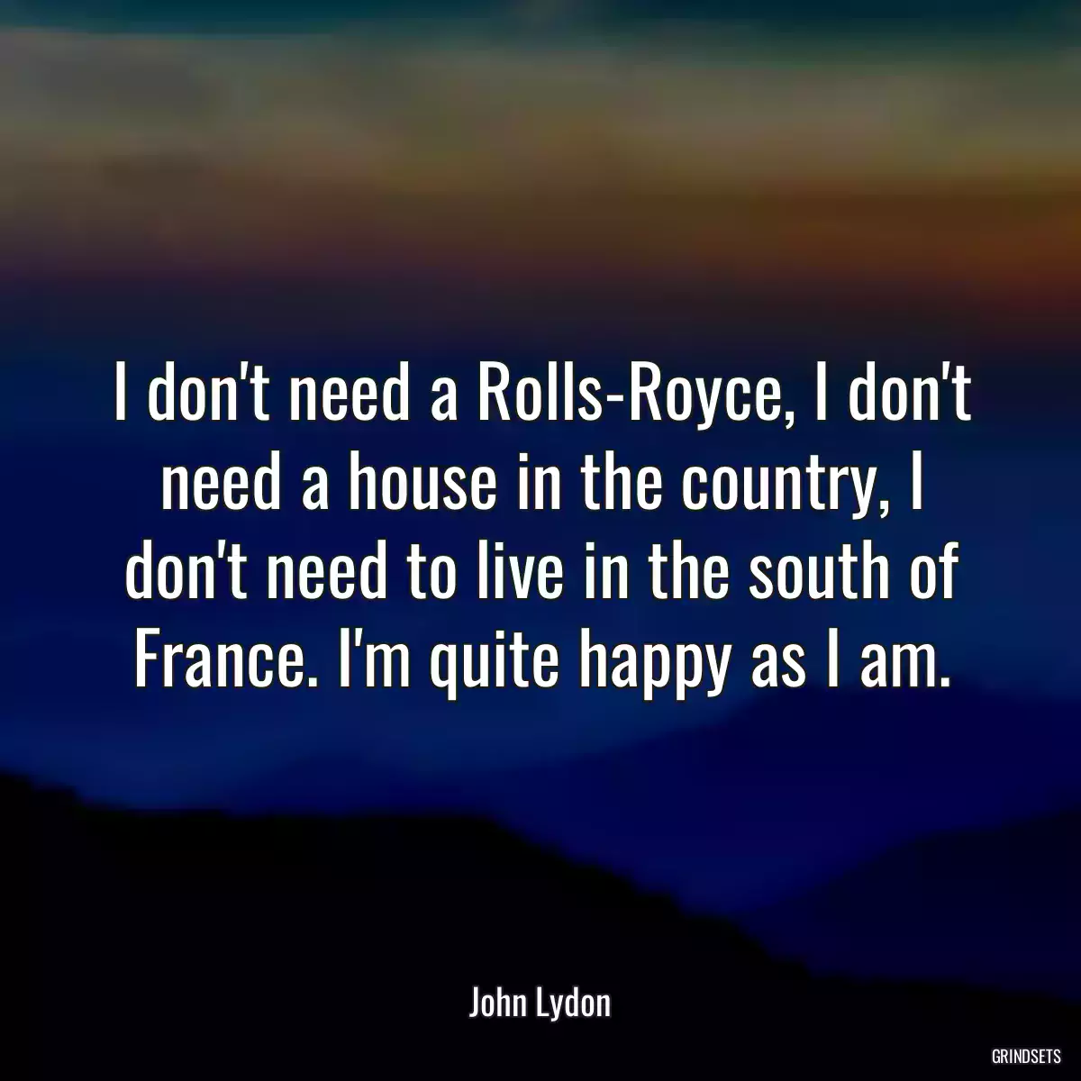 I don\'t need a Rolls-Royce, I don\'t need a house in the country, I don\'t need to live in the south of France. I\'m quite happy as I am.