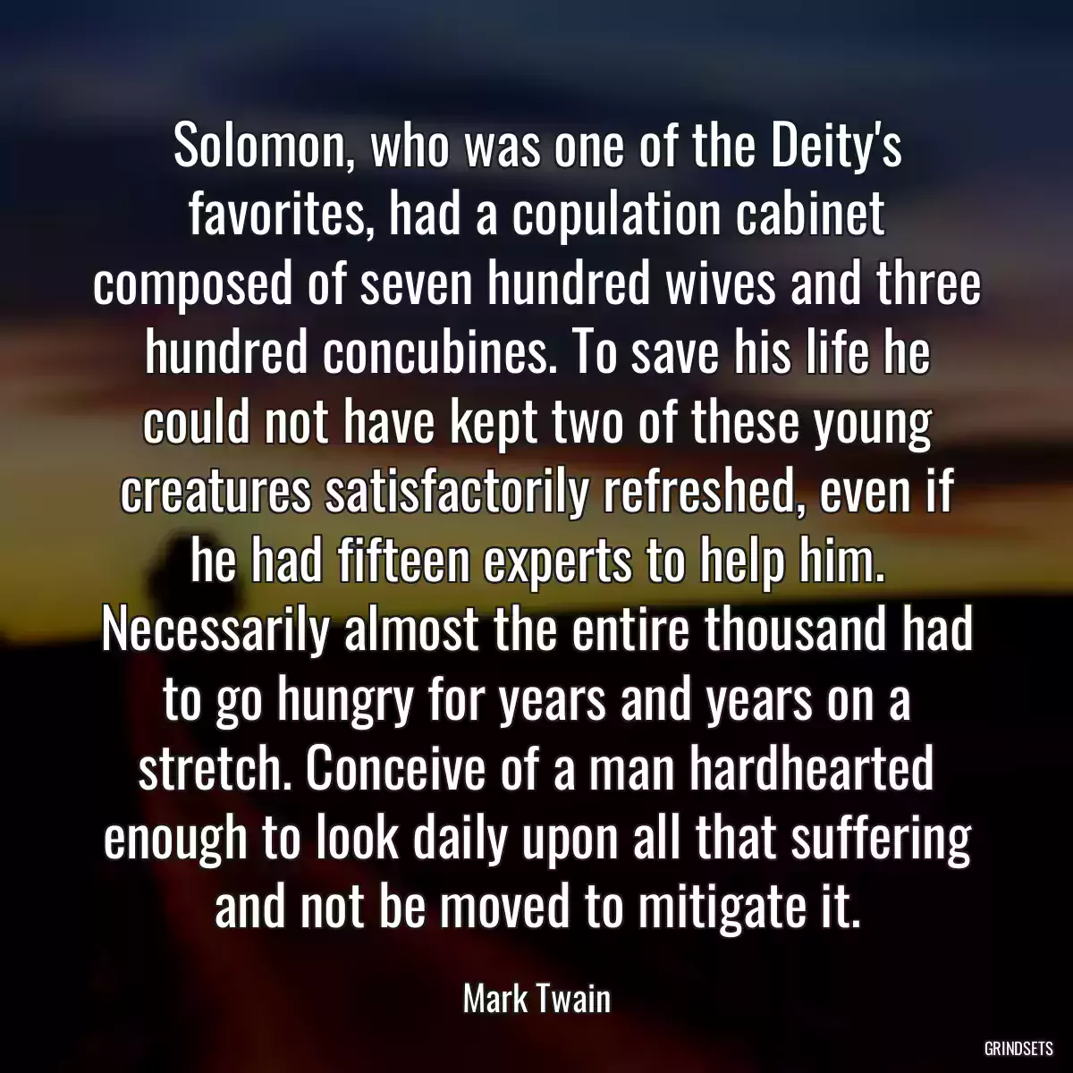 Solomon, who was one of the Deity\'s favorites, had a copulation cabinet composed of seven hundred wives and three hundred concubines. To save his life he could not have kept two of these young creatures satisfactorily refreshed, even if he had fifteen experts to help him. Necessarily almost the entire thousand had to go hungry for years and years on a stretch. Conceive of a man hardhearted enough to look daily upon all that suffering and not be moved to mitigate it.