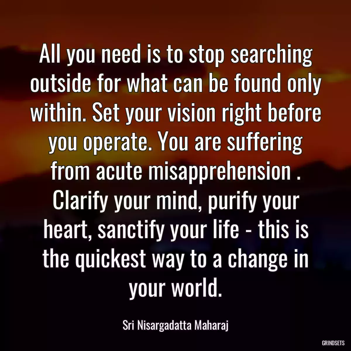 All you need is to stop searching outside for what can be found only within. Set your vision right before you operate. You are suffering from acute misapprehension . Clarify your mind, purify your heart, sanctify your life - this is the quickest way to a change in your world.