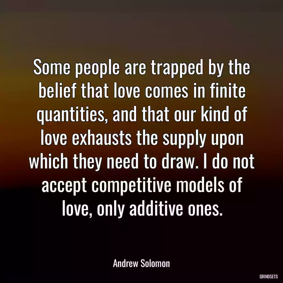 Some people are trapped by the belief that love comes in finite quantities, and that our kind of love exhausts the supply upon which they need to draw. I do not accept competitive models of love, only additive ones.