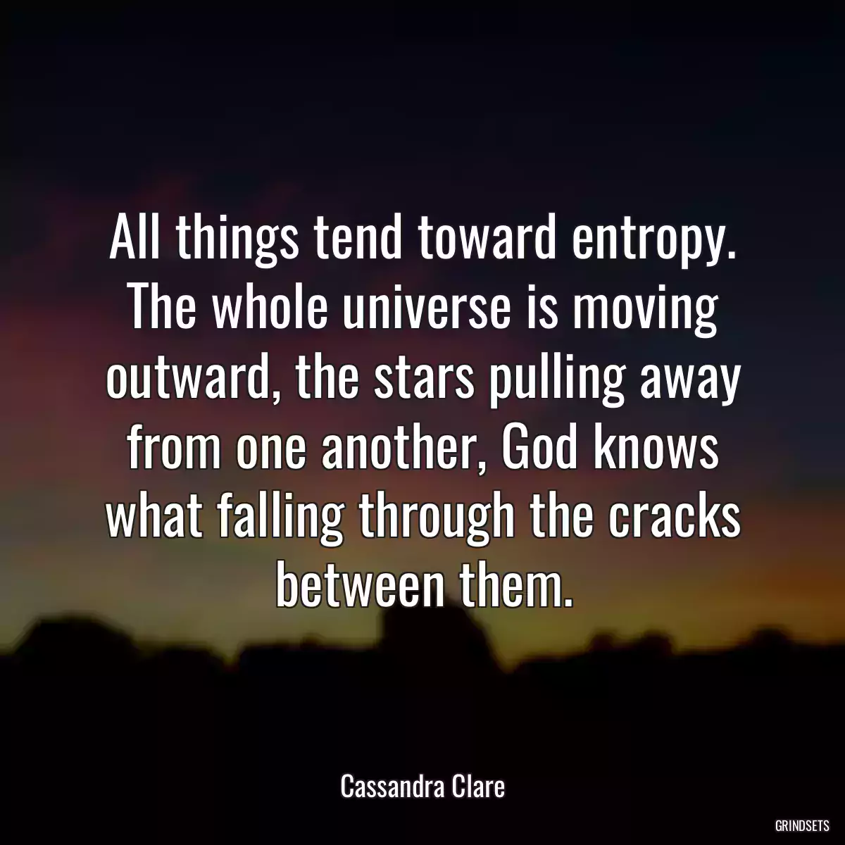 All things tend toward entropy. The whole universe is moving outward, the stars pulling away from one another, God knows what falling through the cracks between them.