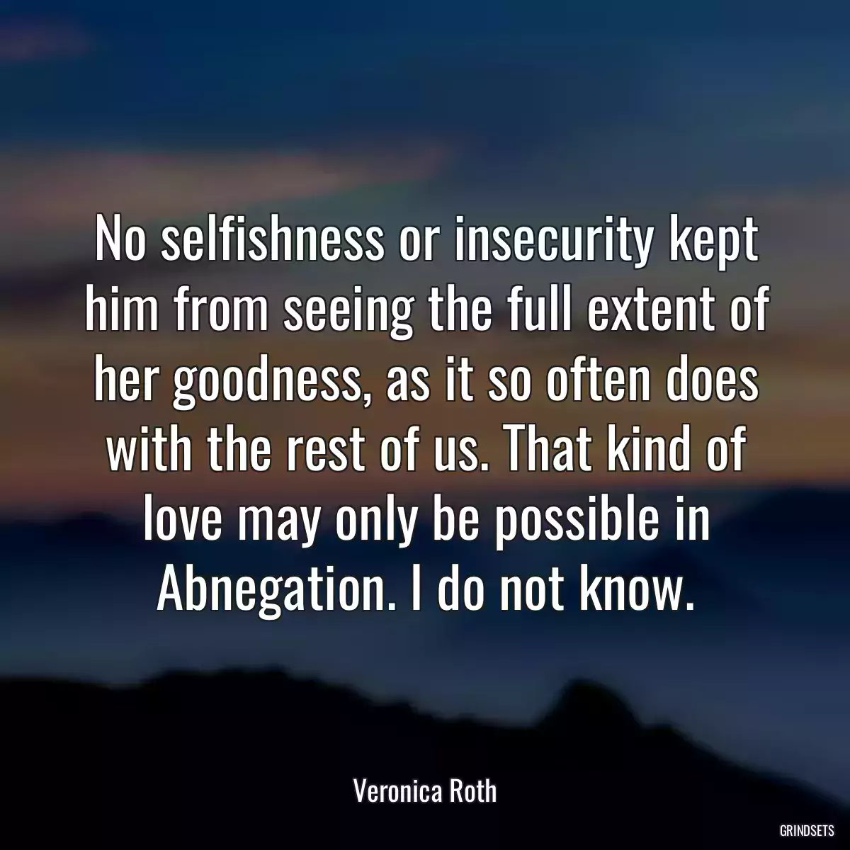 No selfishness or insecurity kept him from seeing the full extent of her goodness, as it so often does with the rest of us. That kind of love may only be possible in Abnegation. I do not know.
