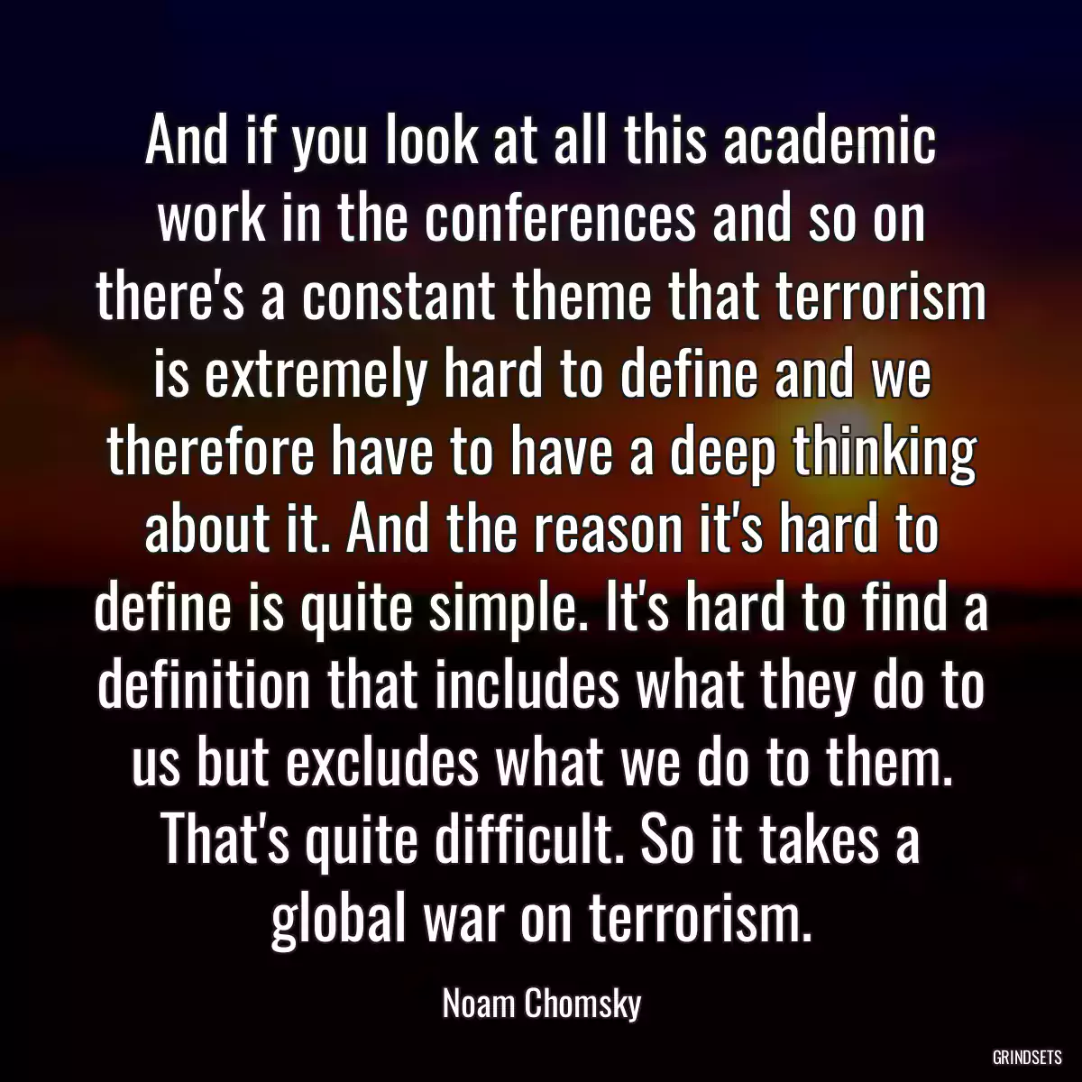 And if you look at all this academic work in the conferences and so on there\'s a constant theme that terrorism is extremely hard to define and we therefore have to have a deep thinking about it. And the reason it\'s hard to define is quite simple. It\'s hard to find a definition that includes what they do to us but excludes what we do to them. That\'s quite difficult. So it takes a global war on terrorism.