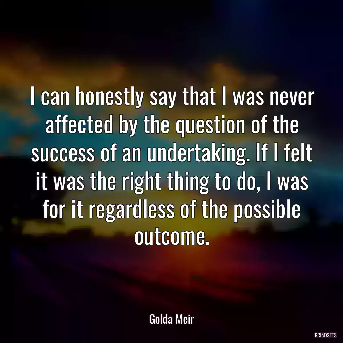 I can honestly say that I was never affected by the question of the success of an undertaking. If I felt it was the right thing to do, I was for it regardless of the possible outcome.