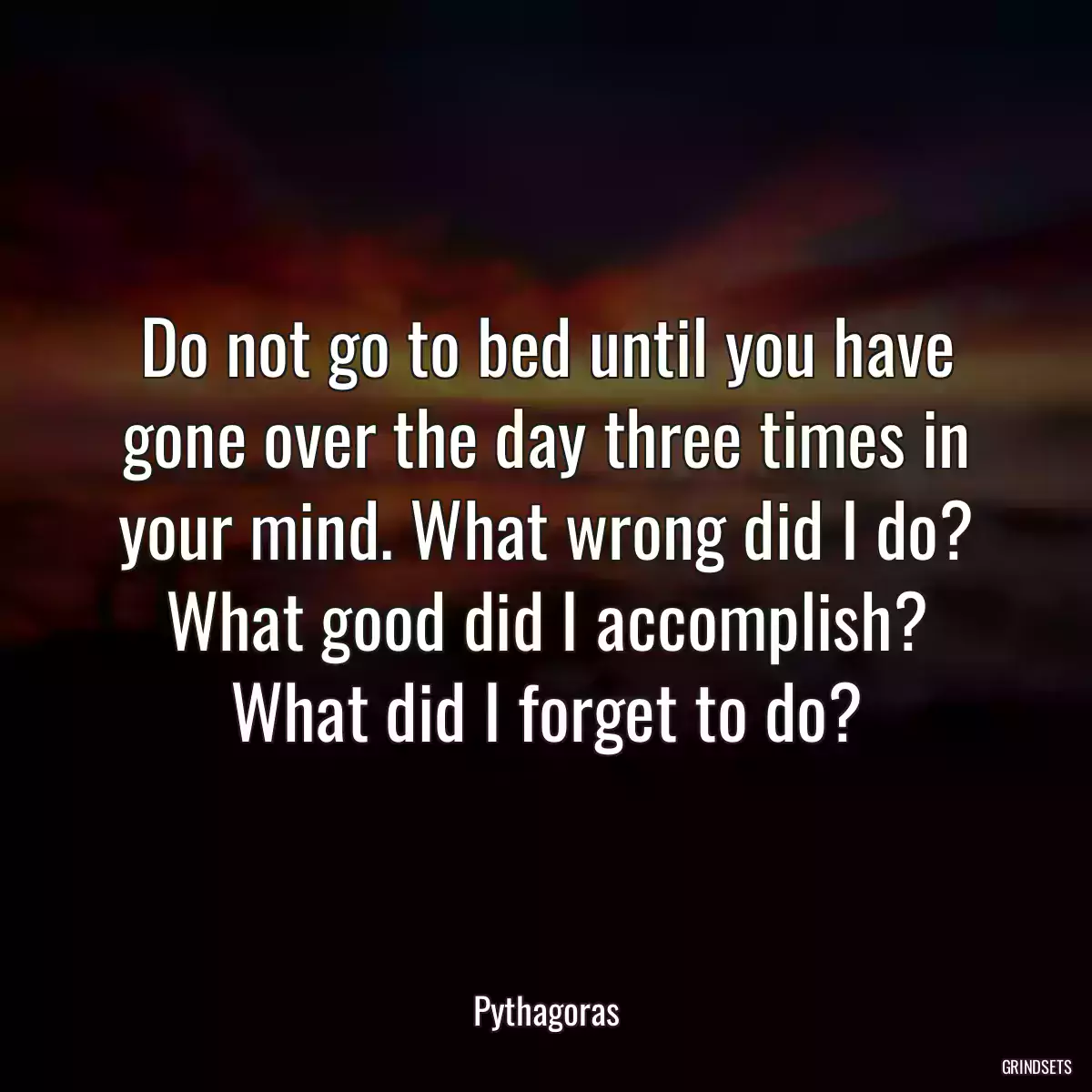 Do not go to bed until you have gone over the day three times in your mind. What wrong did I do? What good did I accomplish? What did I forget to do?