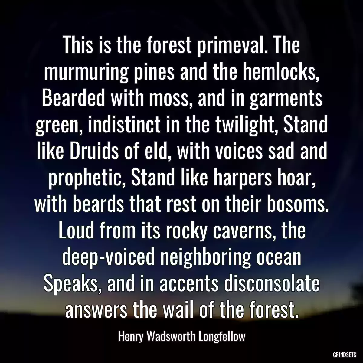 This is the forest primeval. The murmuring pines and the hemlocks, Bearded with moss, and in garments green, indistinct in the twilight, Stand like Druids of eld, with voices sad and prophetic, Stand like harpers hoar, with beards that rest on their bosoms. Loud from its rocky caverns, the deep-voiced neighboring ocean Speaks, and in accents disconsolate answers the wail of the forest.