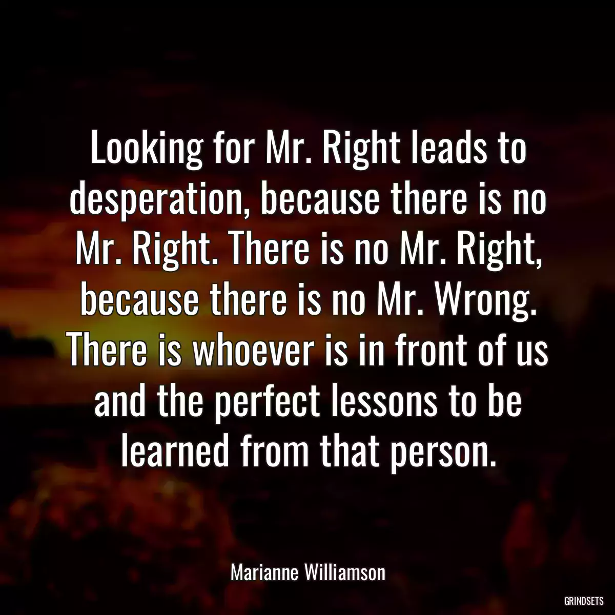 Looking for Mr. Right leads to desperation, because there is no Mr. Right. There is no Mr. Right, because there is no Mr. Wrong. There is whoever is in front of us and the perfect lessons to be learned from that person.