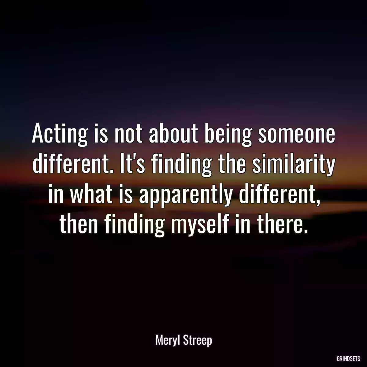 Acting is not about being someone different. It\'s finding the similarity in what is apparently different, then finding myself in there.