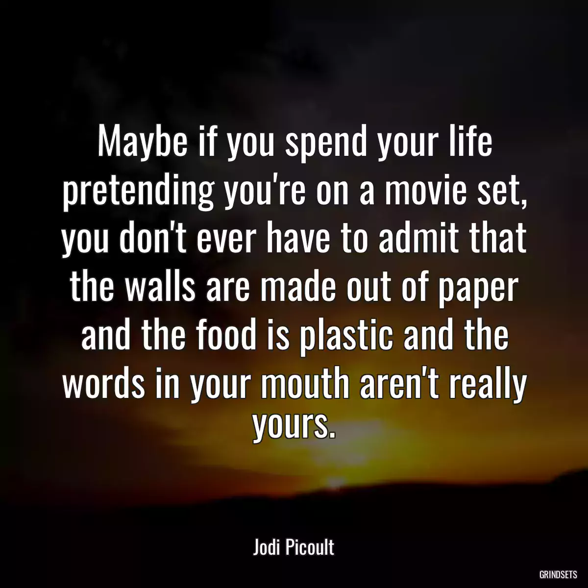 Maybe if you spend your life pretending you\'re on a movie set, you don\'t ever have to admit that the walls are made out of paper and the food is plastic and the words in your mouth aren\'t really yours.