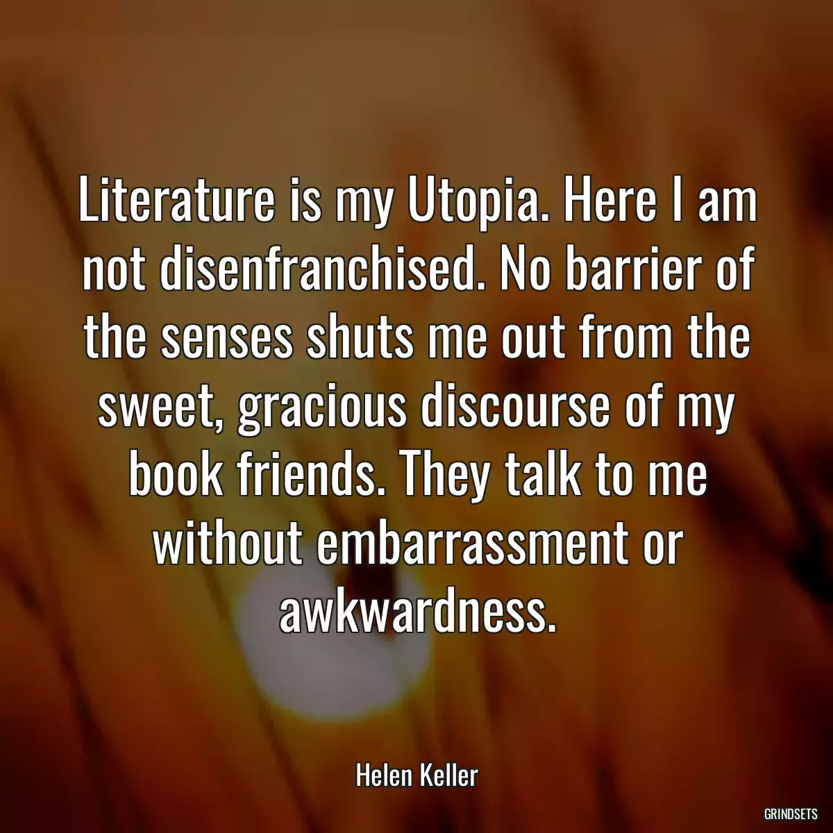 Literature is my Utopia. Here I am not disenfranchised. No barrier of the senses shuts me out from the sweet, gracious discourse of my book friends. They talk to me without embarrassment or awkwardness.