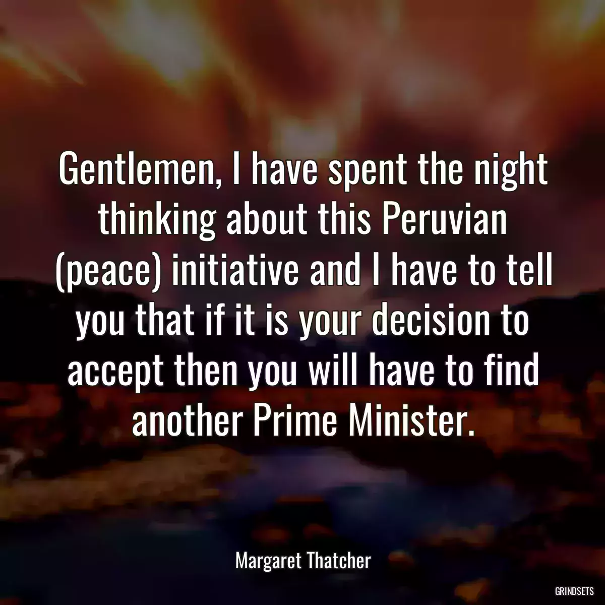 Gentlemen, I have spent the night thinking about this Peruvian (peace) initiative and I have to tell you that if it is your decision to accept then you will have to find another Prime Minister.