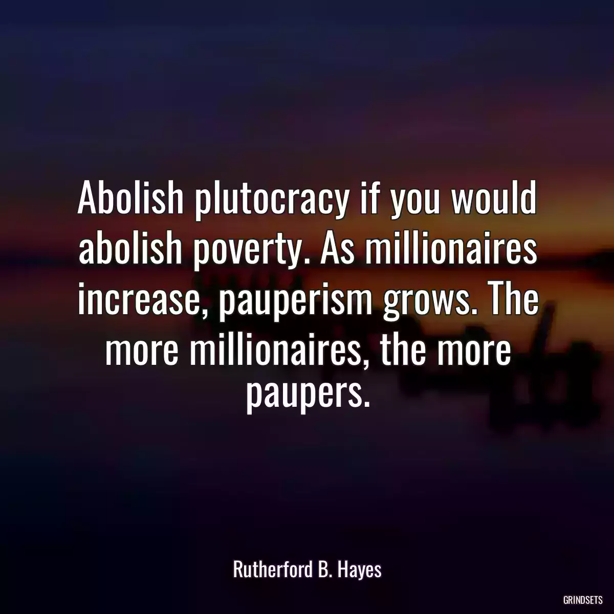 Abolish plutocracy if you would abolish poverty. As millionaires increase, pauperism grows. The more millionaires, the more paupers.