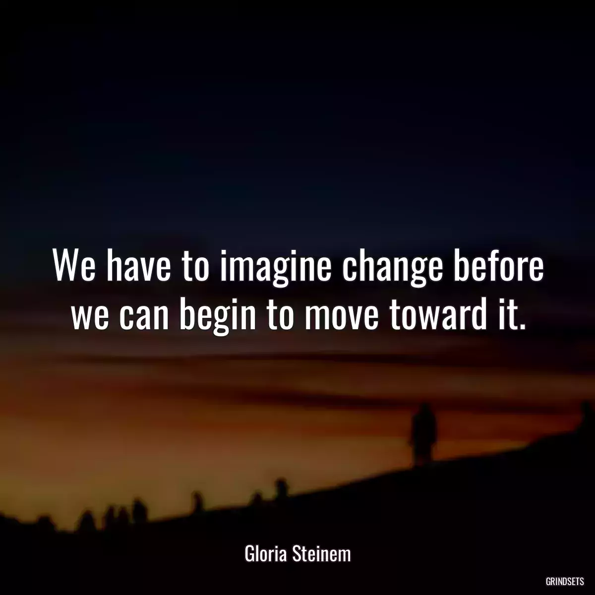 We have to imagine change before we can begin to move toward it.