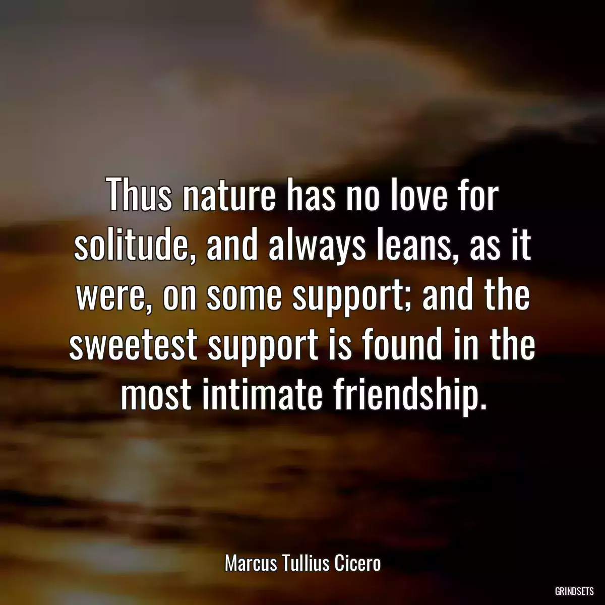 Thus nature has no love for solitude, and always leans, as it were, on some support; and the sweetest support is found in the most intimate friendship.