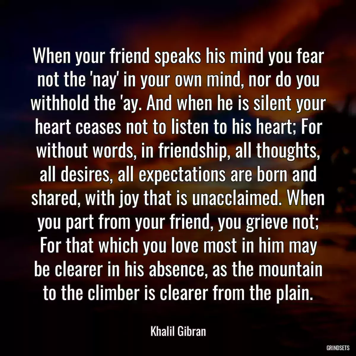 When your friend speaks his mind you fear not the \'nay\' in your own mind, nor do you withhold the \'ay. And when he is silent your heart ceases not to listen to his heart; For without words, in friendship, all thoughts, all desires, all expectations are born and shared, with joy that is unacclaimed. When you part from your friend, you grieve not; For that which you love most in him may be clearer in his absence, as the mountain to the climber is clearer from the plain.