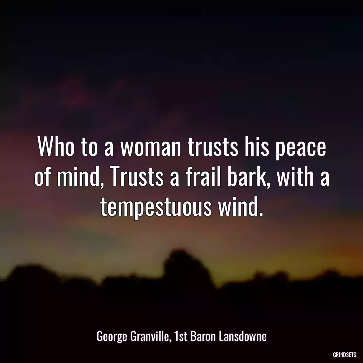 Who to a woman trusts his peace of mind, Trusts a frail bark, with a tempestuous wind.