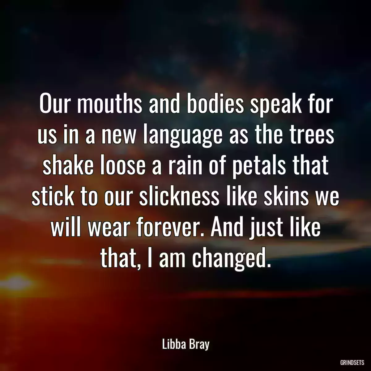 Our mouths and bodies speak for us in a new language as the trees shake loose a rain of petals that stick to our slickness like skins we will wear forever. And just like that, I am changed.