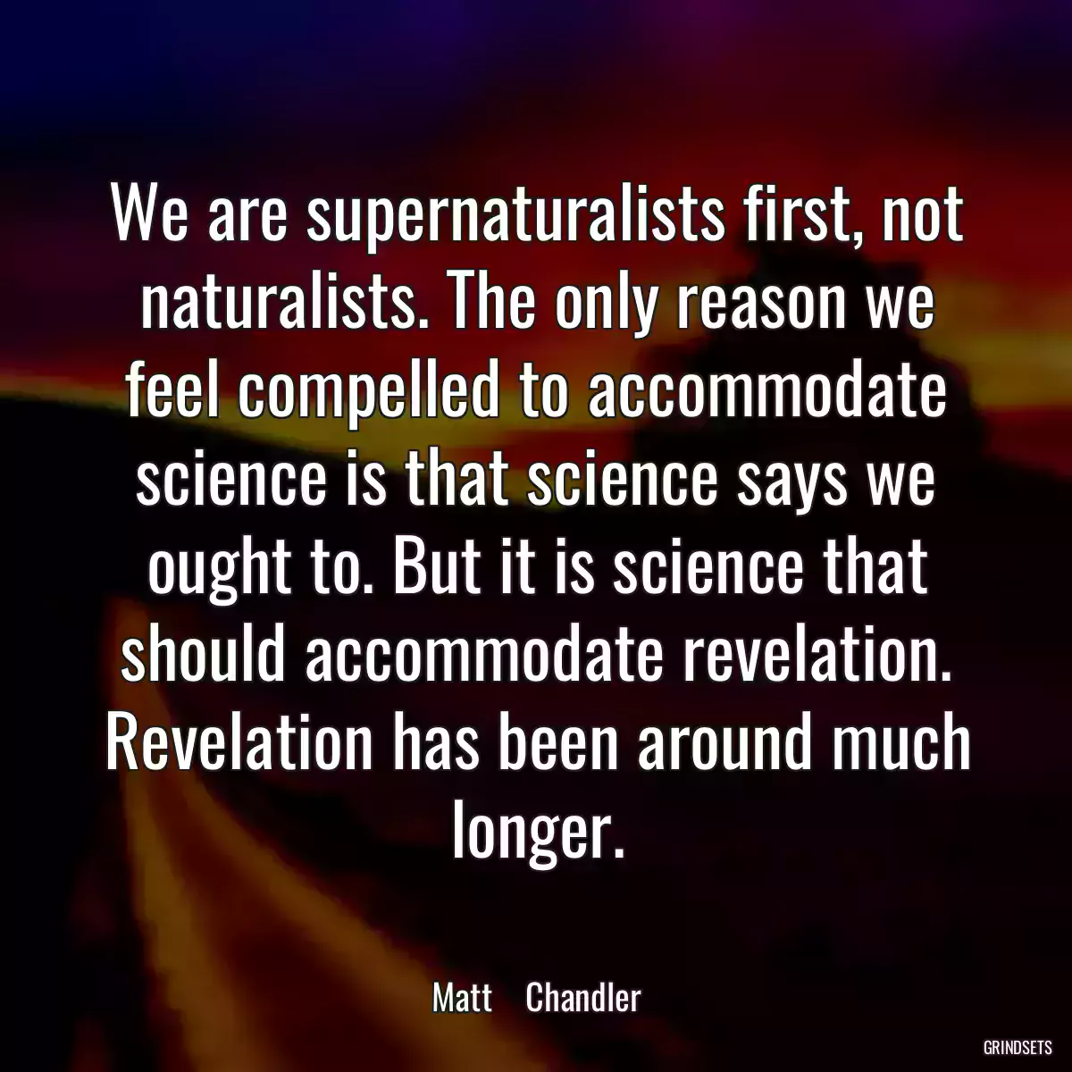 We are supernaturalists first, not naturalists. The only reason we feel compelled to accommodate science is that science says we ought to. But it is science that should accommodate revelation. Revelation has been around much longer.